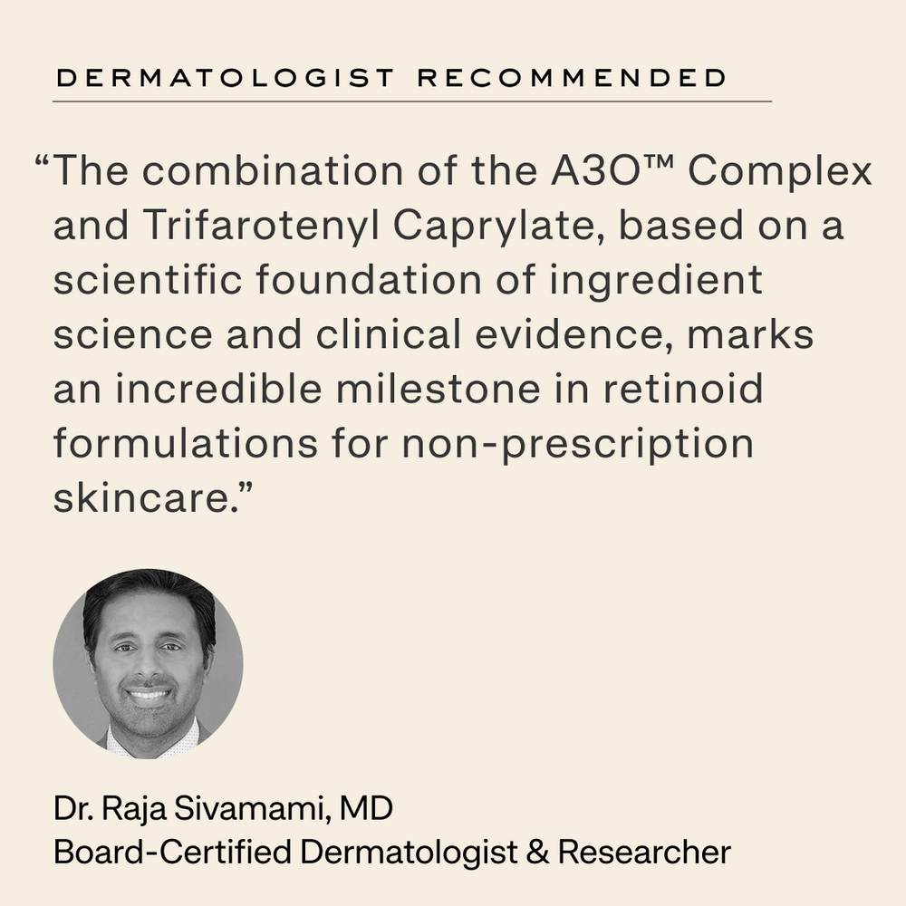Quote from Dr. Raja Sivamami, MD: “The combination of the A3O™ Complex and Trifarotenyl Caprylate, based on a scientific foundation of ingredient science and clinical evidence, marks an incredible milestone in retinoid formulations for non-prescription skincare.”