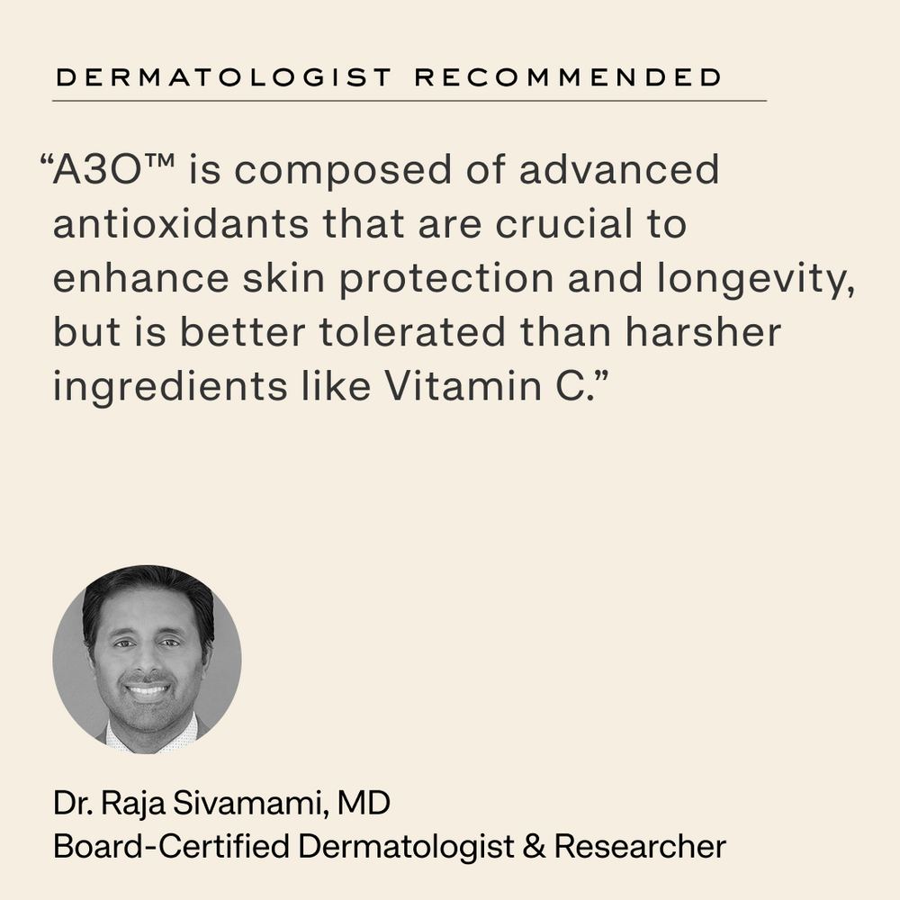 Quote from Dr. Raja Sivamami, MD: “A3O™ is composed of advanced antioxidants that are crucial to enhance skin protection and longevity, but is better tolerated than harsher ingredients like Vitamin C.”